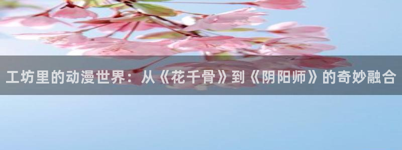 歪歪漫画 专注：工坊里的动漫世界：从《花千骨》到《阴阳师》的奇妙融合